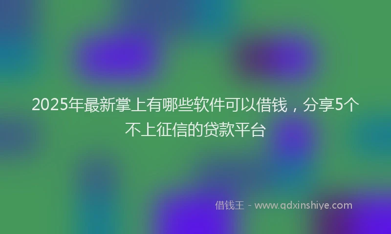 2025年最新掌上有哪些软件可以借钱，分享5个不上征信的贷款平台