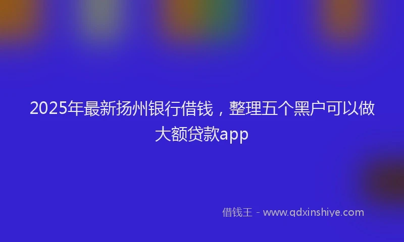 2025年最新扬州银行借钱，整理五个黑户可以做大额贷款app
