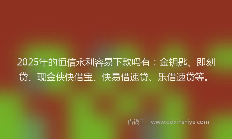 2025年的恒信永利容易下款吗有：金钥匙、即刻贷、现金侠快借宝、快易借速贷、乐借速贷等。
