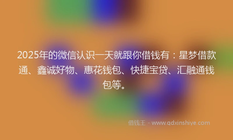 2025年的微信认识一天就跟你借钱有：星梦借款通、鑫诚好物、惠花钱包、快捷宝贷、汇融通钱包等。