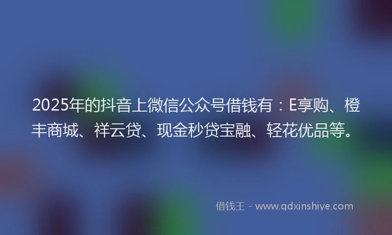 2025年的抖音上微信公众号借钱有：E享购、橙丰商城、祥云贷、现金秒贷宝融、轻花优品等。