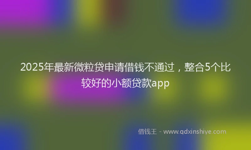2025年最新微粒贷申请借钱不通过，整合5个比较好的小额贷款app