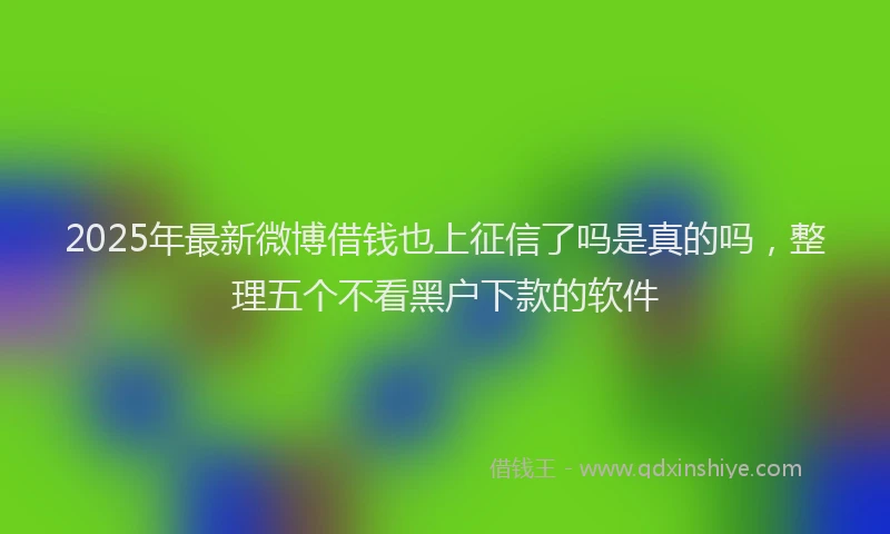 2025年最新微博借钱也上征信了吗是真的吗，整理五个不看黑户下款的软件