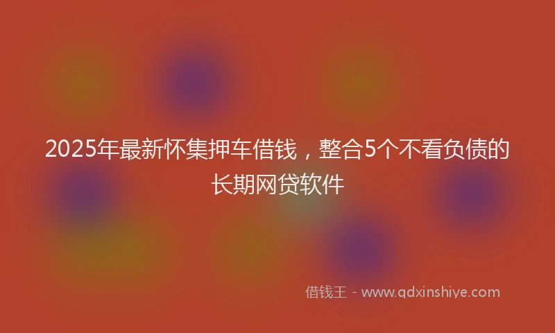 2025年最新怀集押车借钱，整合5个不看负债的长期网贷软件