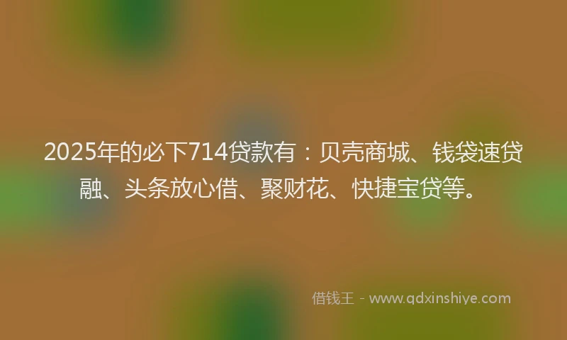 2025年的必下714贷款有：贝壳商城、钱袋速贷融、头条放心借、聚财花、快捷宝贷等。
