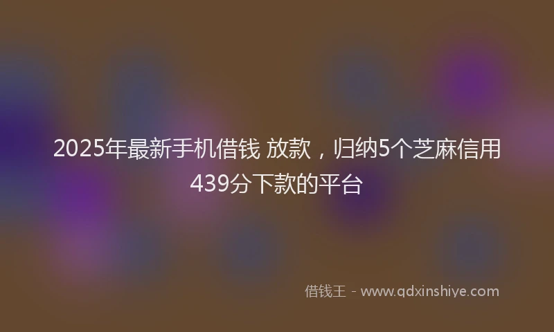 2025年最新手机借钱 放款，归纳5个芝麻信用439分下款的平台