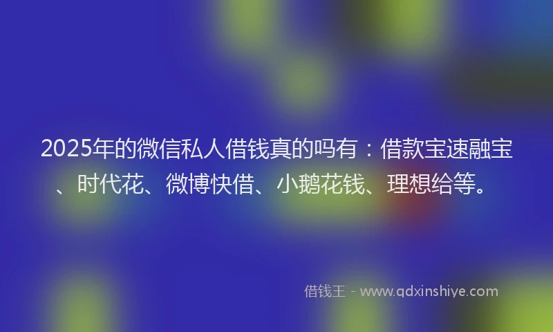 2025年的微信私人借钱真的吗有：借款宝速融宝、时代花、微博快借、小鹅花钱、理想给等。