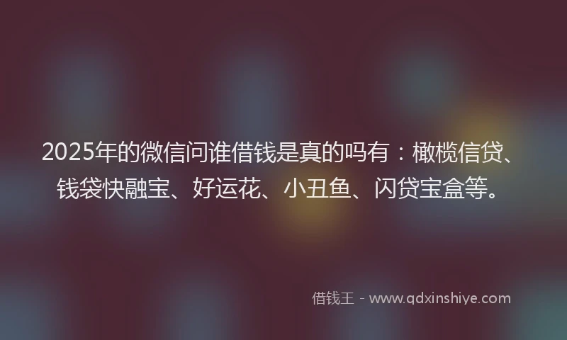 2025年的微信问谁借钱是真的吗有：橄榄信贷、钱袋快融宝、好运花、小丑鱼、闪贷宝盒等。