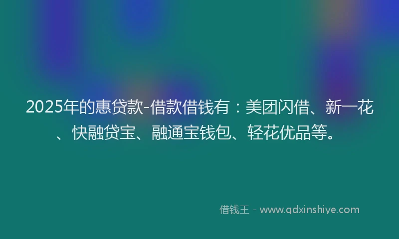 2025年的惠贷款-借款借钱有：美团闪借、新一花、快融贷宝、融通宝钱包、轻花优品等。