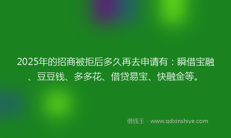 2025年的招商被拒后多久再去申请有：瞬借宝融、豆豆钱、多多花、借贷易宝、快融金等。