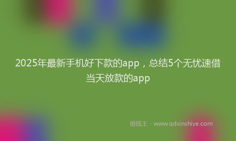 2025年最新手机好下款的app，总结5个无忧速借当天放款的app