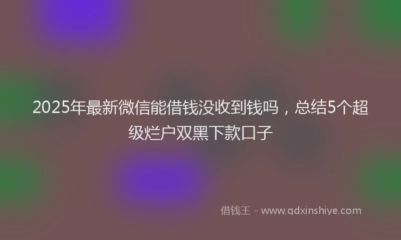 2025年最新微信能借钱没收到钱吗，总结5个超级烂户双黑下款口子