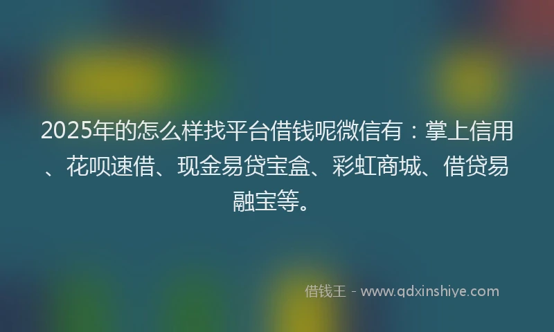 2025年的怎么样找平台借钱呢微信有：掌上信用、花呗速借、现金易贷宝盒、彩虹商城、借贷易融宝等。