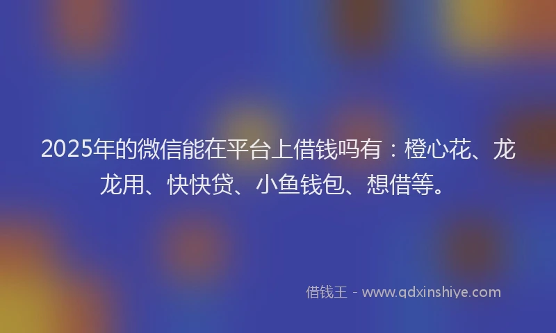 2025年的微信能在平台上借钱吗有：橙心花、龙龙用、快快贷、小鱼钱包、想借等。