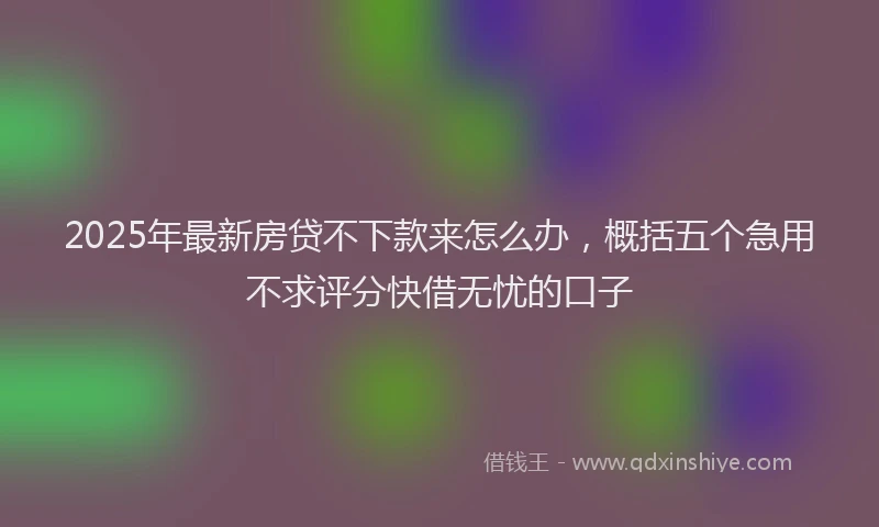 2025年最新房贷不下款来怎么办，概括五个急用不求评分快借无忧的口子