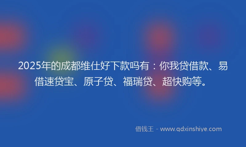2025年的成都维仕好下款吗有：你我贷借款、易借速贷宝、原子贷、福瑞贷、超快购等。