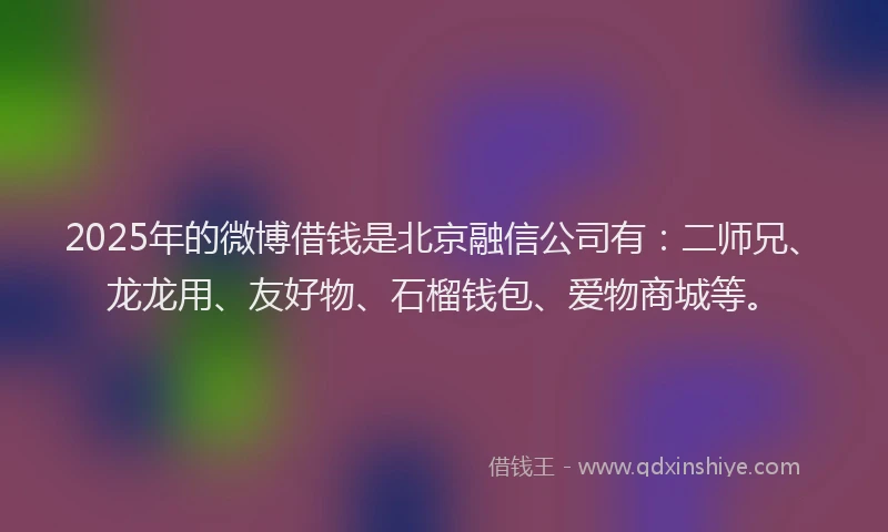 2025年的微博借钱是北京融信公司有：二师兄、龙龙用、友好物、石榴钱包、爱物商城等。