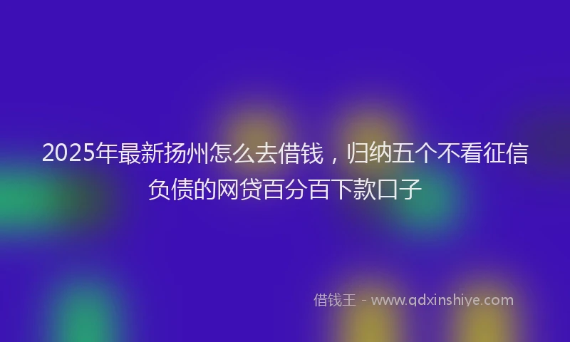 2025年最新扬州怎么去借钱，归纳五个不看征信负债的网贷百分百下款口子