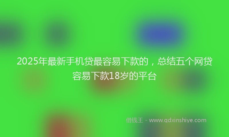 2025年最新手机贷最容易下款的，总结五个网贷容易下款18岁的平台