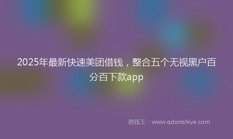 2025年最新快速美团借钱，整合五个无视黑户百分百下款app