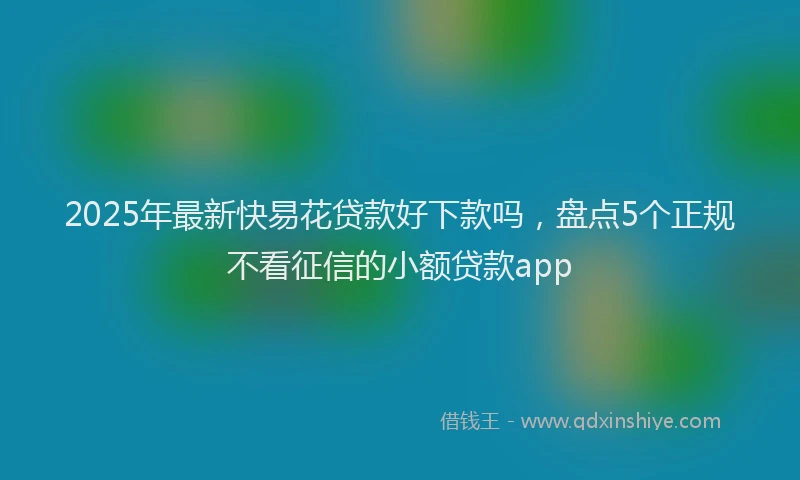 2025年最新快易花贷款好下款吗，盘点5个正规不看征信的小额贷款app