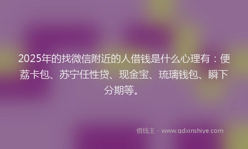 2025年的找微信附近的人借钱是什么心理有：便荔卡包、苏宁任性贷、现金宝、琉璃钱包、瞬下分期等。