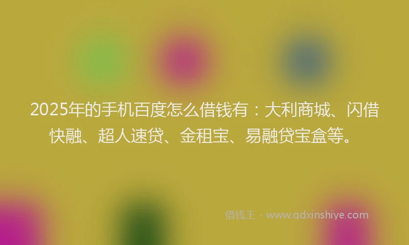 2025年的手机百度怎么借钱有：大利商城、闪借快融、超人速贷、金租宝、易融贷宝盒等。