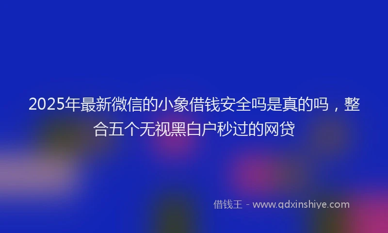 2025年最新微信的小象借钱安全吗是真的吗，整合五个无视黑白户秒过的网贷