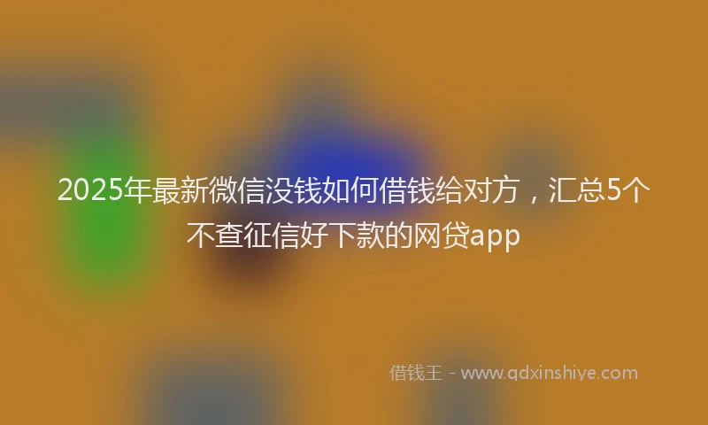 2025年最新微信没钱如何借钱给对方，汇总5个不查征信好下款的网贷app