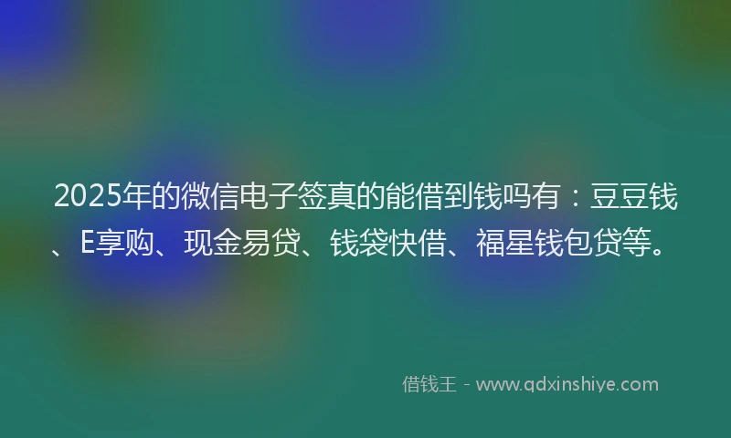 2025年的微信电子签真的能借到钱吗有：豆豆钱、E享购、现金易贷、钱袋快借、福星钱包贷等。
