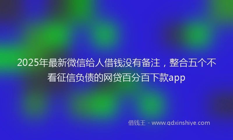 2025年最新微信给人借钱没有备注，整合五个不看征信负债的网贷百分百下款app