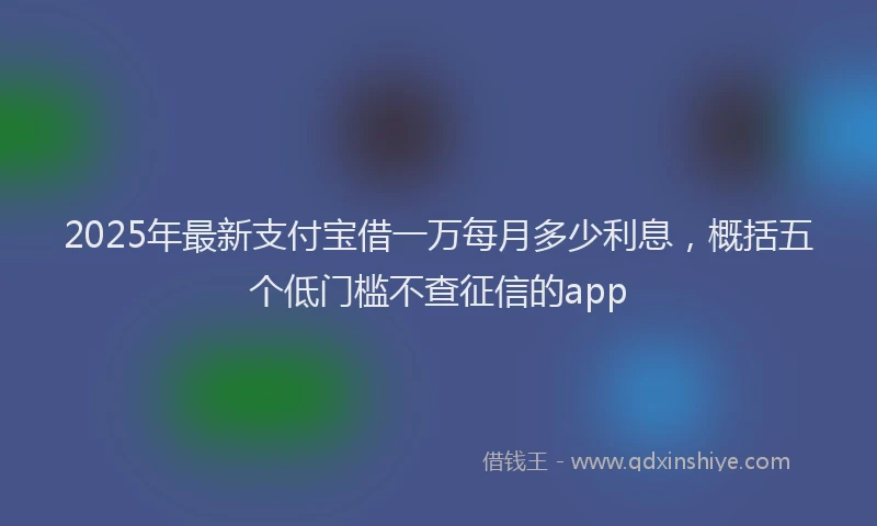 2025年最新支付宝借一万每月多少利息，概括五个低门槛不查征信的app