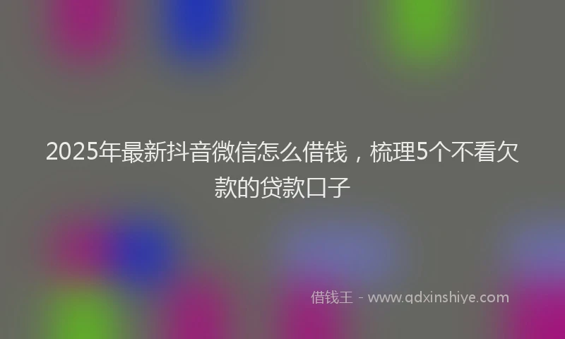 2025年最新抖音微信怎么借钱，梳理5个不看欠款的贷款口子