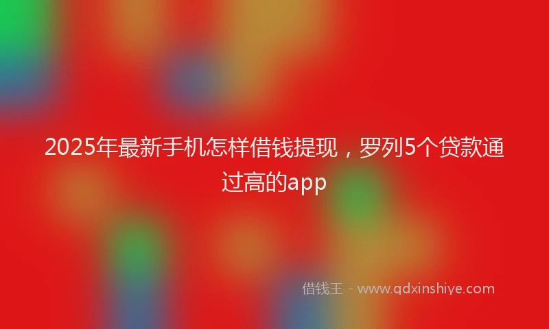 2025年最新手机怎样借钱提现，罗列5个贷款通过高的app