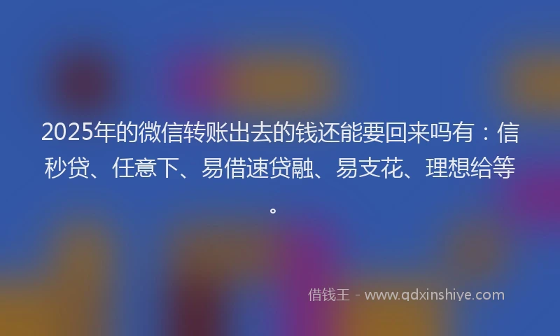 2025年的微信转账出去的钱还能要回来吗有：信秒贷、任意下、易借速贷融、易支花、理想给等。