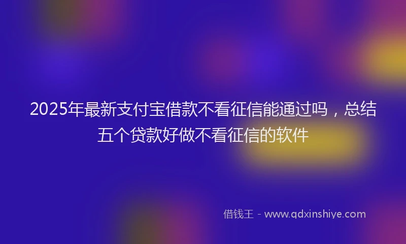 2025年最新支付宝借款不看征信能通过吗，总结五个贷款好做不看征信的软件