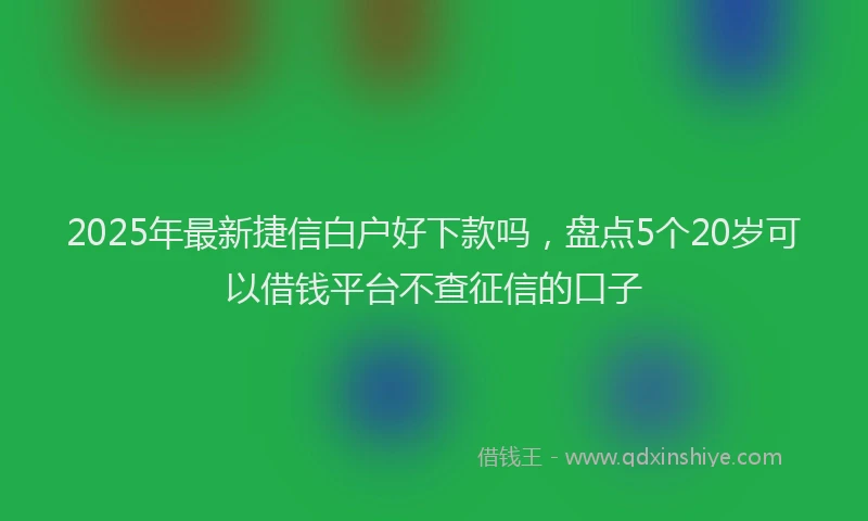 2025年最新捷信白户好下款吗，盘点5个20岁可以借钱平台不查征信的口子