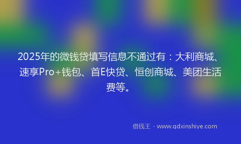 2025年的微钱贷填写信息不通过有：大利商城、速享Pro+钱包、首E快贷、恒创商城、美团生活费等。