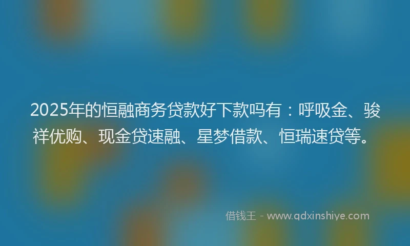 2025年的恒融商务贷款好下款吗有：呼吸金、骏祥优购、现金贷速融、星梦借款、恒瑞速贷等。