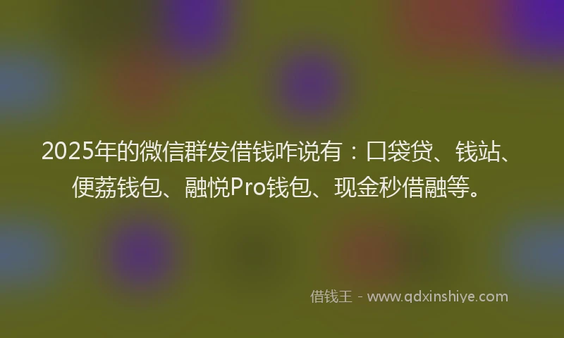 2025年的微信群发借钱咋说有：口袋贷、钱站、便荔钱包、融悦Pro钱包、现金秒借融等。
