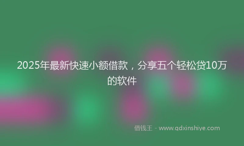 2025年最新快速小额借款，分享五个轻松贷10万的软件