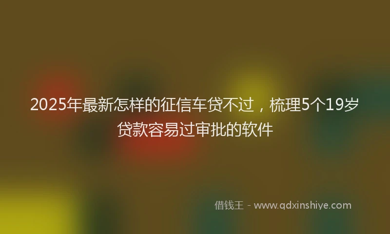 2025年最新怎样的征信车贷不过，梳理5个19岁贷款容易过审批的软件