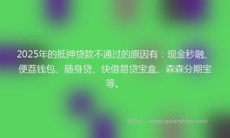 2025年的抵押贷款不通过的原因有：现金秒融、便荔钱包、随身贷、快借易贷宝盒、森森分期宝等。