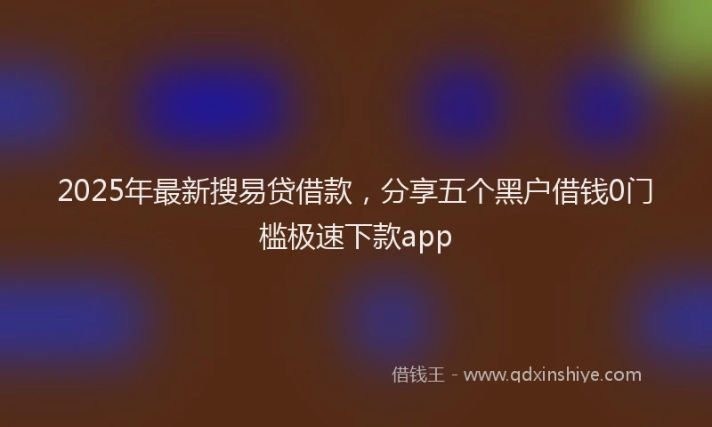 2025年最新搜易贷借款，分享五个黑户借钱0门槛极速下款app