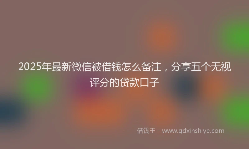 2025年最新微信被借钱怎么备注，分享五个无视评分的贷款口子