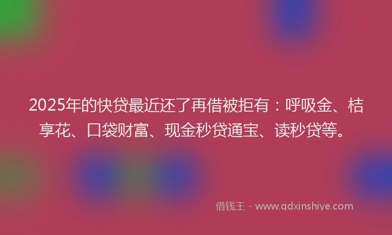 2025年的快贷最近还了再借被拒有：呼吸金、桔享花、口袋财富、现金秒贷通宝、读秒贷等。