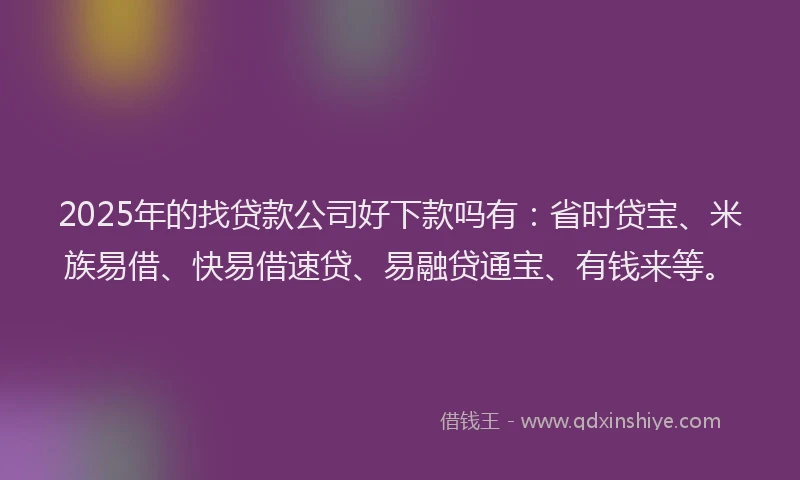 2025年的找贷款公司好下款吗有：省时贷宝、米族易借、快易借速贷、易融贷通宝、有钱来等。