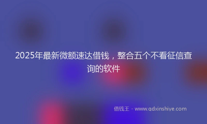 2025年最新微额速达借钱，整合五个不看征信查询的软件