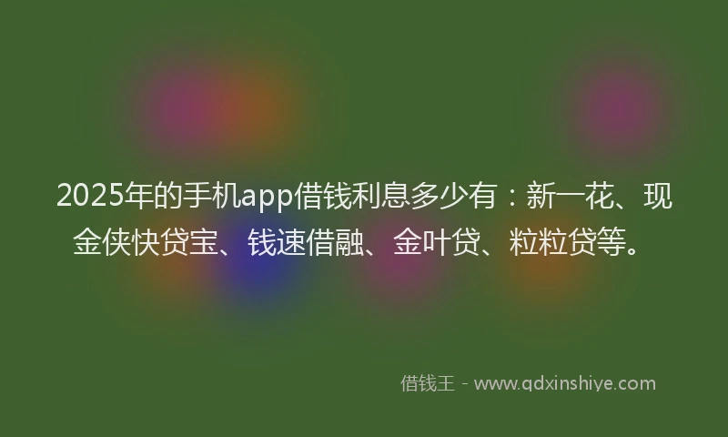 2025年的手机app借钱利息多少有：新一花、现金侠快贷宝、钱速借融、金叶贷、粒粒贷等。
