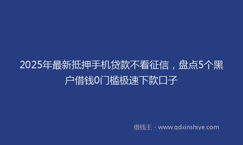 2025年最新抵押手机贷款不看征信，盘点5个黑户借钱0门槛极速下款口子